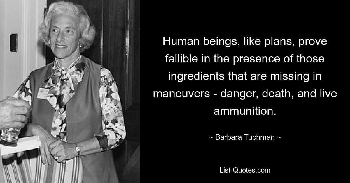 Human beings, like plans, prove fallible in the presence of those ingredients that are missing in maneuvers - danger, death, and live ammunition. — © Barbara Tuchman