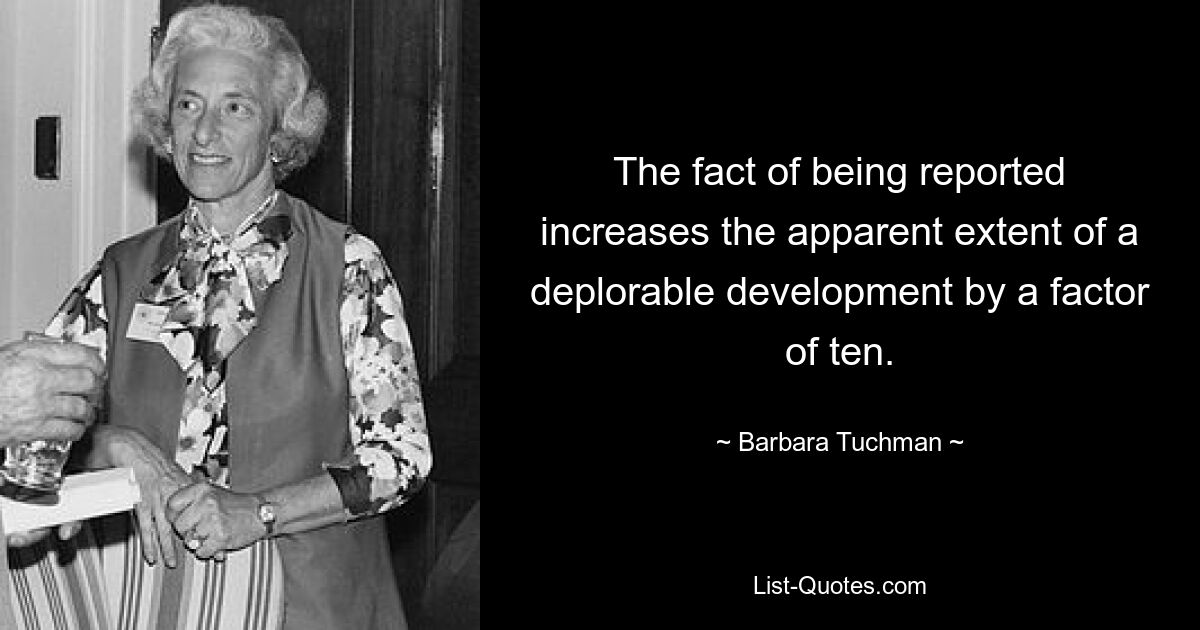 The fact of being reported increases the apparent extent of a deplorable development by a factor of ten. — © Barbara Tuchman