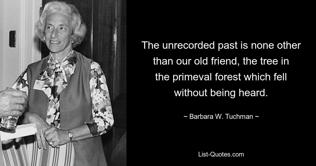 The unrecorded past is none other than our old friend, the tree in the primeval forest which fell without being heard. — © Barbara W. Tuchman