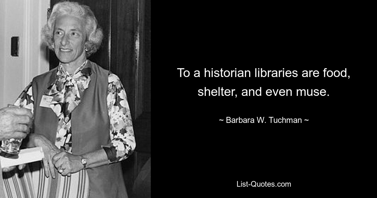 To a historian libraries are food, shelter, and even muse. — © Barbara W. Tuchman