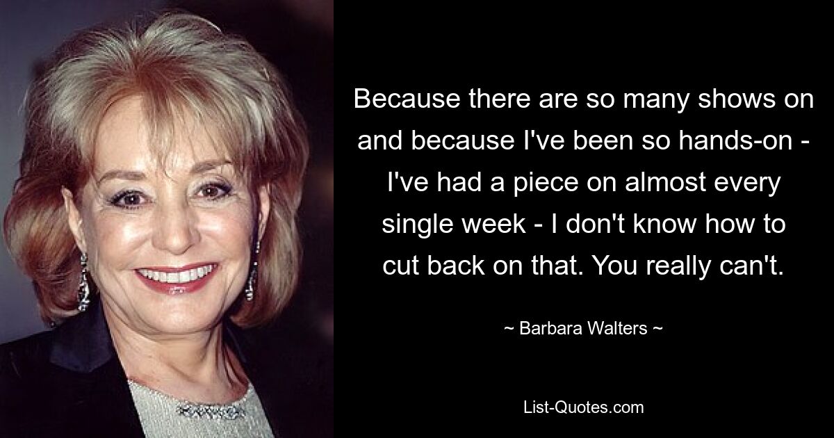 Because there are so many shows on and because I've been so hands-on - I've had a piece on almost every single week - I don't know how to cut back on that. You really can't. — © Barbara Walters