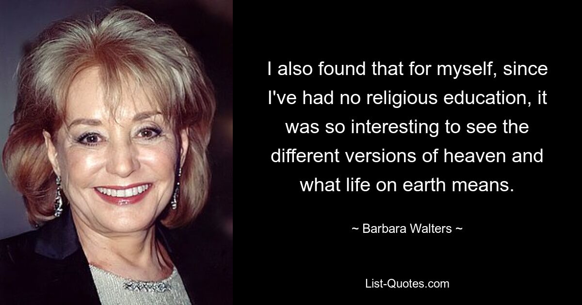 I also found that for myself, since I've had no religious education, it was so interesting to see the different versions of heaven and what life on earth means. — © Barbara Walters