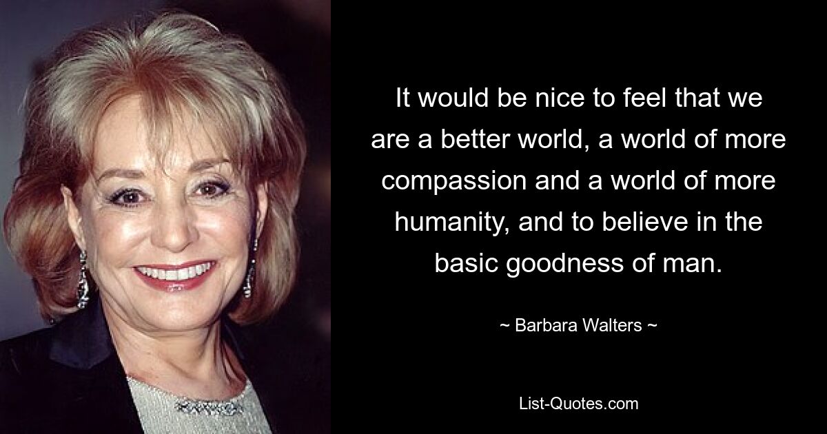 It would be nice to feel that we are a better world, a world of more compassion and a world of more humanity, and to believe in the basic goodness of man. — © Barbara Walters