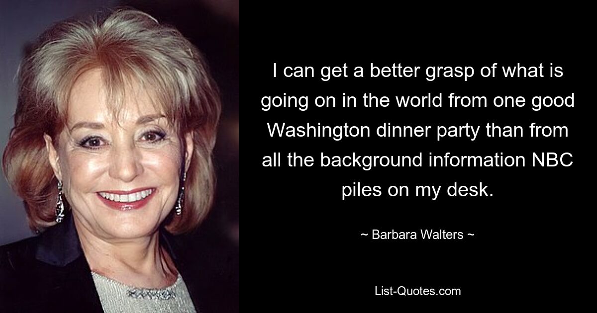 I can get a better grasp of what is going on in the world from one good Washington dinner party than from all the background information NBC piles on my desk. — © Barbara Walters