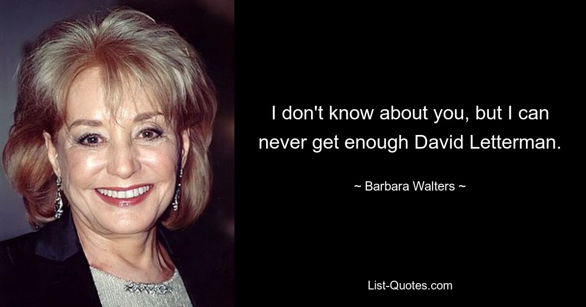 I don't know about you, but I can never get enough David Letterman. — © Barbara Walters