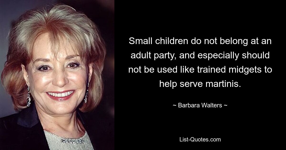 Small children do not belong at an adult party, and especially should not be used like trained midgets to help serve martinis. — © Barbara Walters