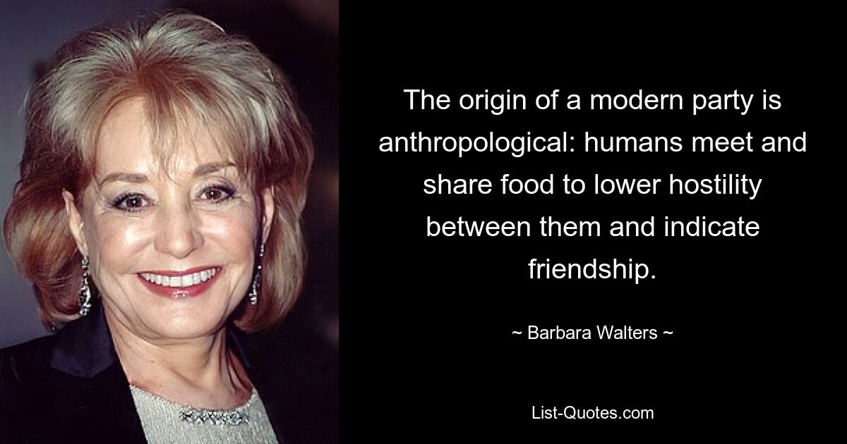 The origin of a modern party is anthropological: humans meet and share food to lower hostility between them and indicate friendship. — © Barbara Walters