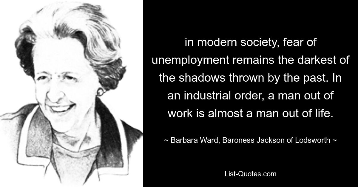 in modern society, fear of unemployment remains the darkest of the shadows thrown by the past. In an industrial order, a man out of work is almost a man out of life. — © Barbara Ward, Baroness Jackson of Lodsworth