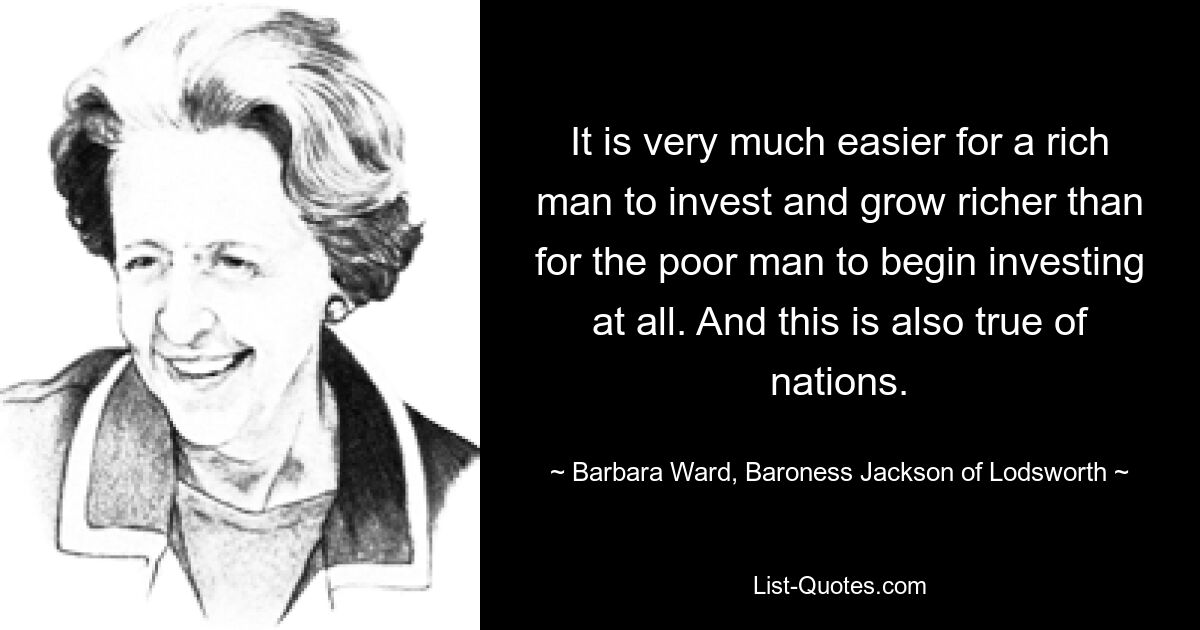 It is very much easier for a rich man to invest and grow richer than for the poor man to begin investing at all. And this is also true of nations. — © Barbara Ward, Baroness Jackson of Lodsworth