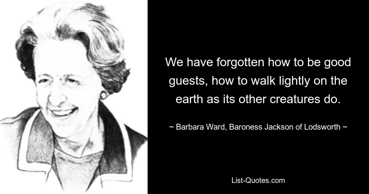 We have forgotten how to be good guests, how to walk lightly on the earth as its other creatures do. — © Barbara Ward, Baroness Jackson of Lodsworth