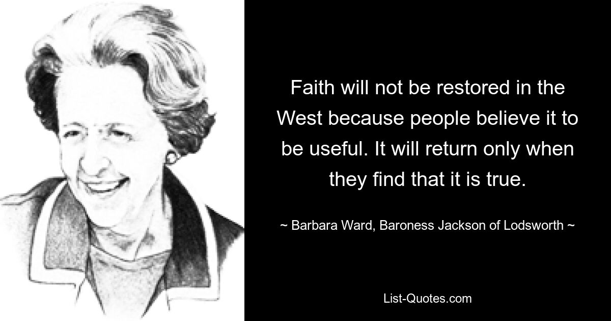 Faith will not be restored in the West because people believe it to be useful. It will return only when they find that it is true. — © Barbara Ward, Baroness Jackson of Lodsworth