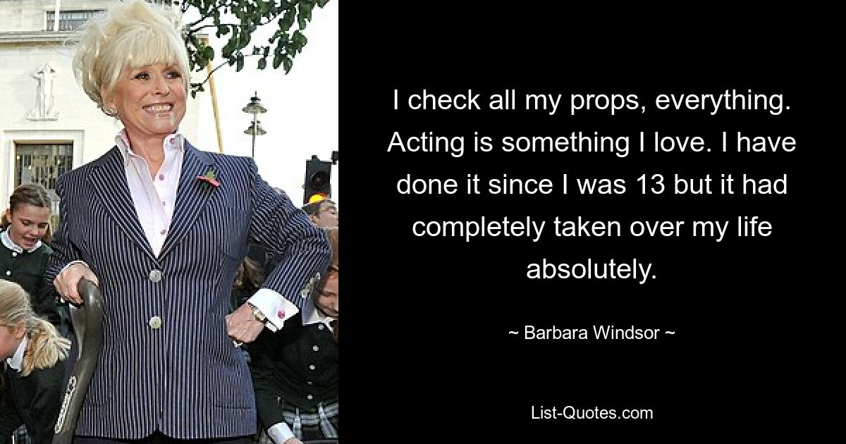 I check all my props, everything. Acting is something I love. I have done it since I was 13 but it had completely taken over my life absolutely. — © Barbara Windsor