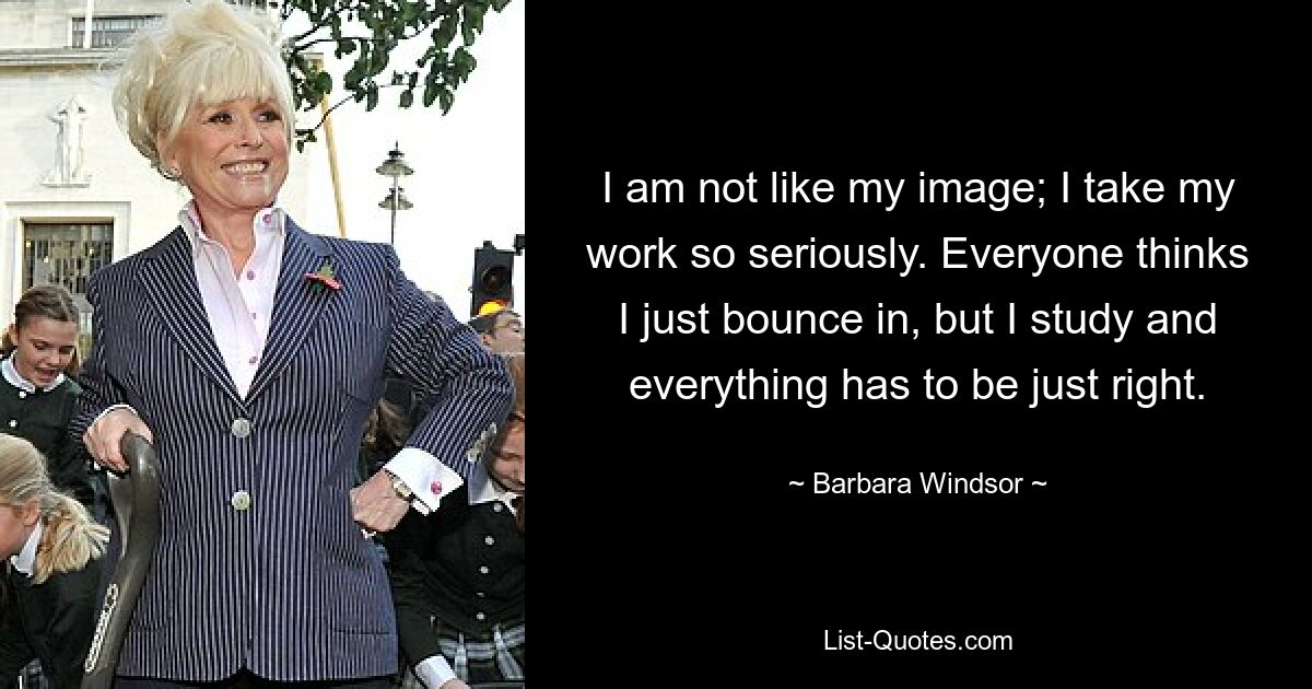 I am not like my image; I take my work so seriously. Everyone thinks I just bounce in, but I study and everything has to be just right. — © Barbara Windsor