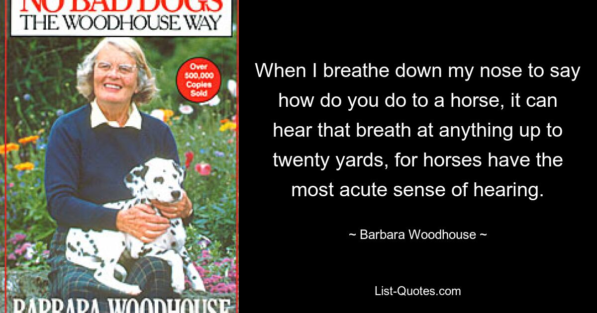 When I breathe down my nose to say how do you do to a horse, it can hear that breath at anything up to twenty yards, for horses have the most acute sense of hearing. — © Barbara Woodhouse