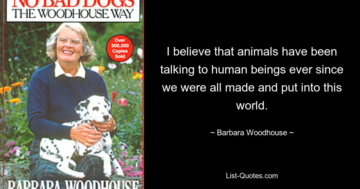 I believe that animals have been talking to human beings ever since we were all made and put into this world. — © Barbara Woodhouse