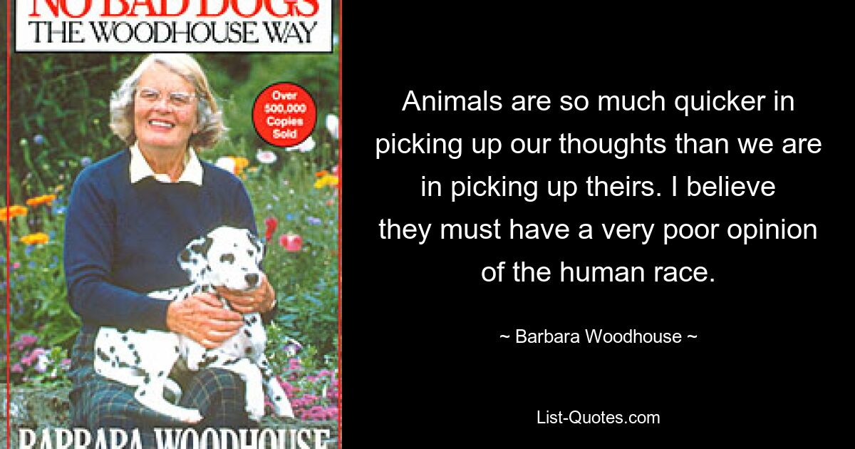 Animals are so much quicker in picking up our thoughts than we are in picking up theirs. I believe they must have a very poor opinion of the human race. — © Barbara Woodhouse