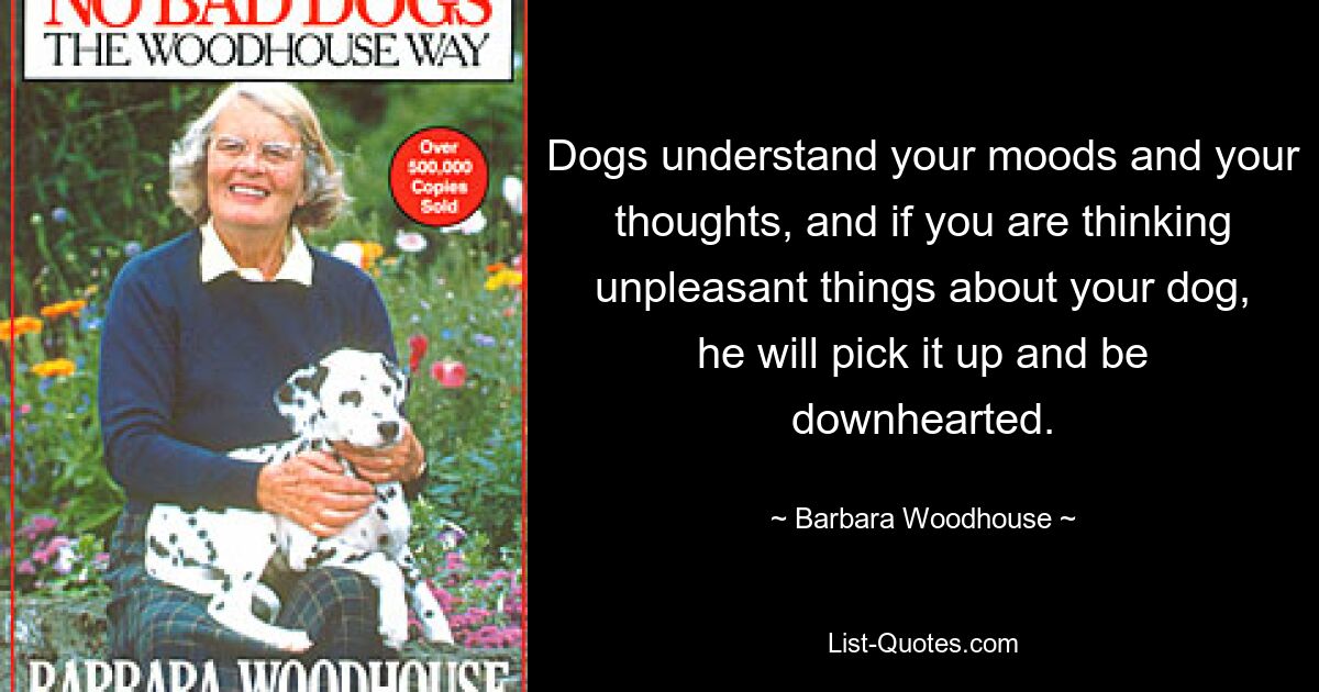 Dogs understand your moods and your thoughts, and if you are thinking unpleasant things about your dog, he will pick it up and be downhearted. — © Barbara Woodhouse