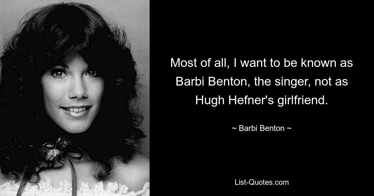 Most of all, I want to be known as Barbi Benton, the singer, not as Hugh Hefner's girlfriend. — © Barbi Benton