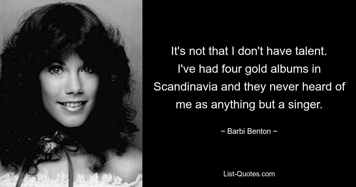 It's not that I don't have talent. I've had four gold albums in Scandinavia and they never heard of me as anything but a singer. — © Barbi Benton