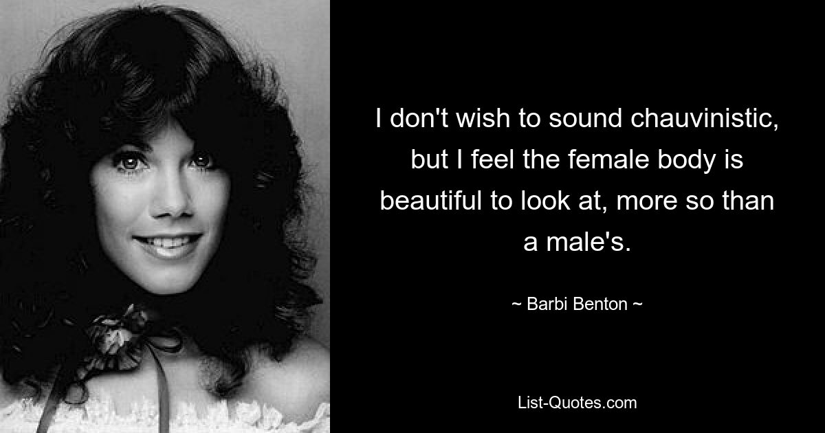 I don't wish to sound chauvinistic, but I feel the female body is beautiful to look at, more so than a male's. — © Barbi Benton