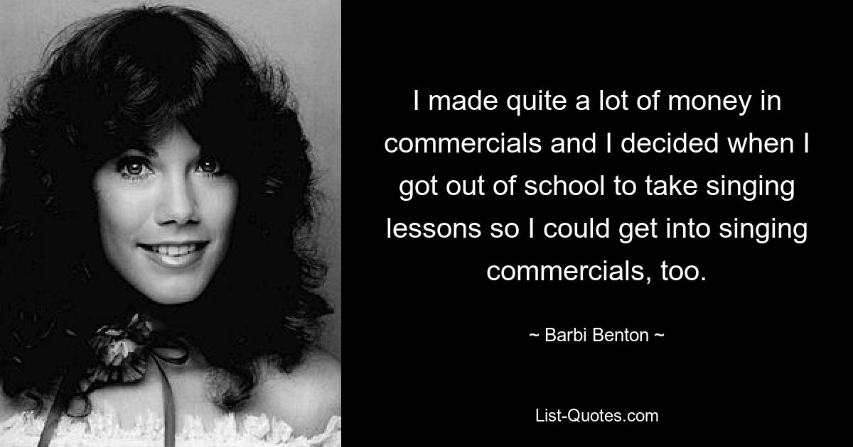 I made quite a lot of money in commercials and I decided when I got out of school to take singing lessons so I could get into singing commercials, too. — © Barbi Benton