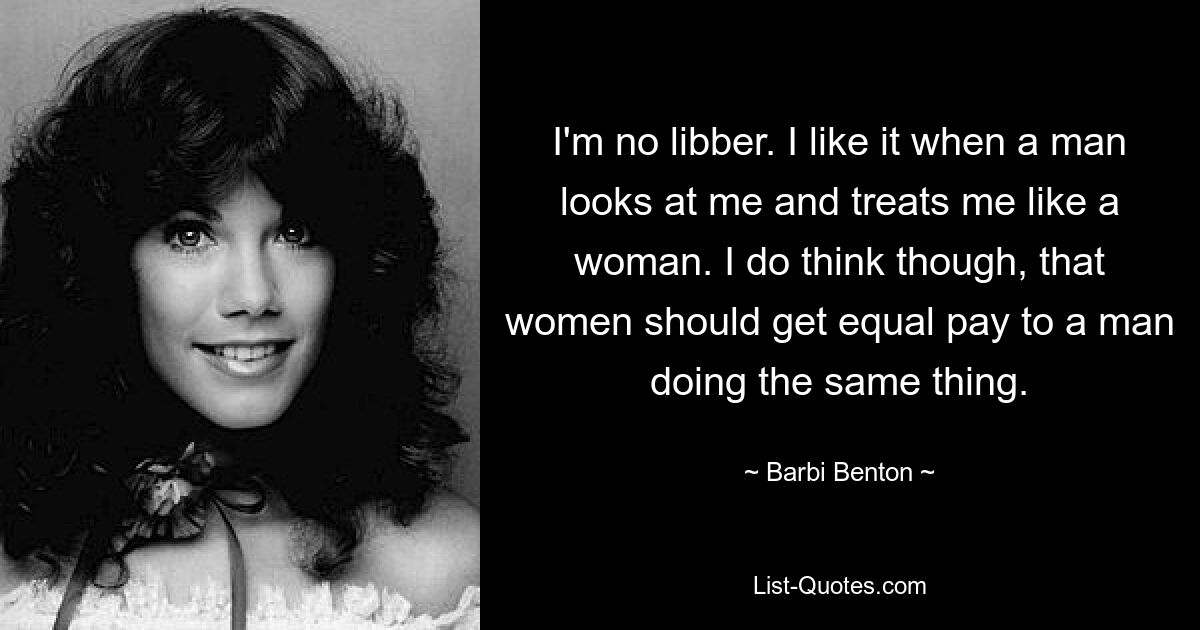 I'm no libber. I like it when a man looks at me and treats me like a woman. I do think though, that women should get equal pay to a man doing the same thing. — © Barbi Benton