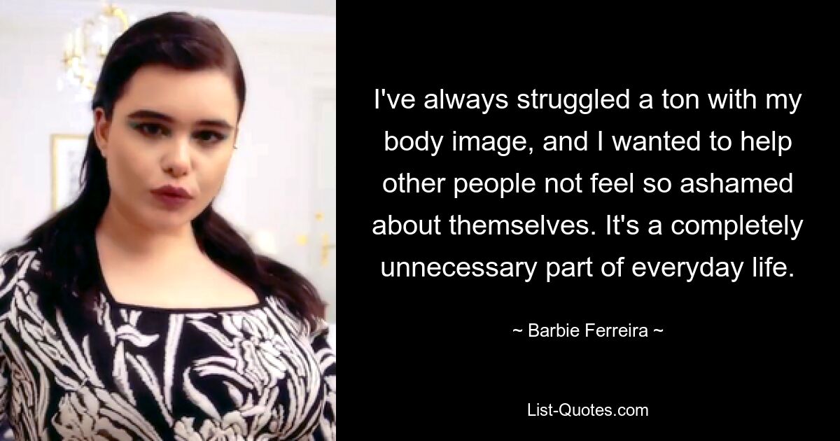 I've always struggled a ton with my body image, and I wanted to help other people not feel so ashamed about themselves. It's a completely unnecessary part of everyday life. — © Barbie Ferreira