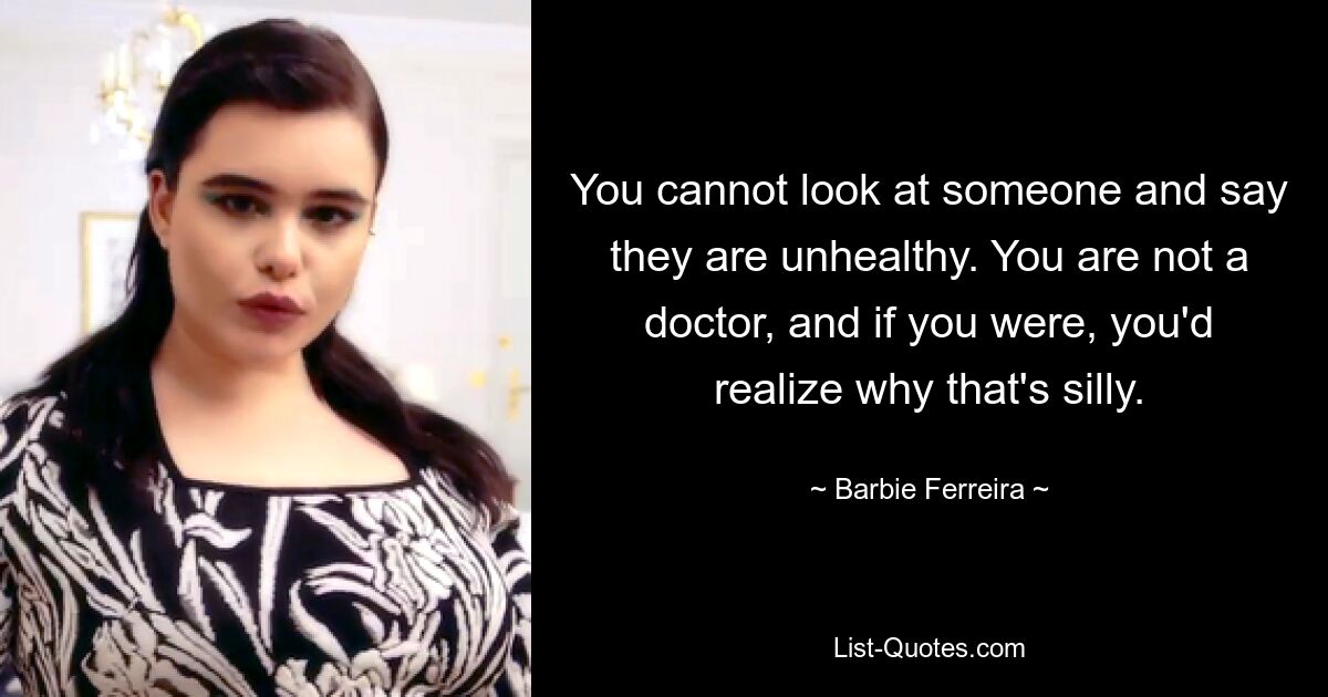 You cannot look at someone and say they are unhealthy. You are not a doctor, and if you were, you'd realize why that's silly. — © Barbie Ferreira