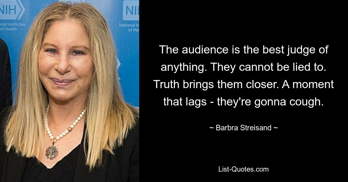 The audience is the best judge of anything. They cannot be lied to. Truth brings them closer. A moment that lags - they're gonna cough. — © Barbra Streisand