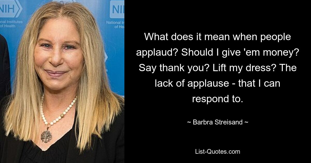 What does it mean when people applaud? Should I give 'em money? Say thank you? Lift my dress? The lack of applause - that I can respond to. — © Barbra Streisand