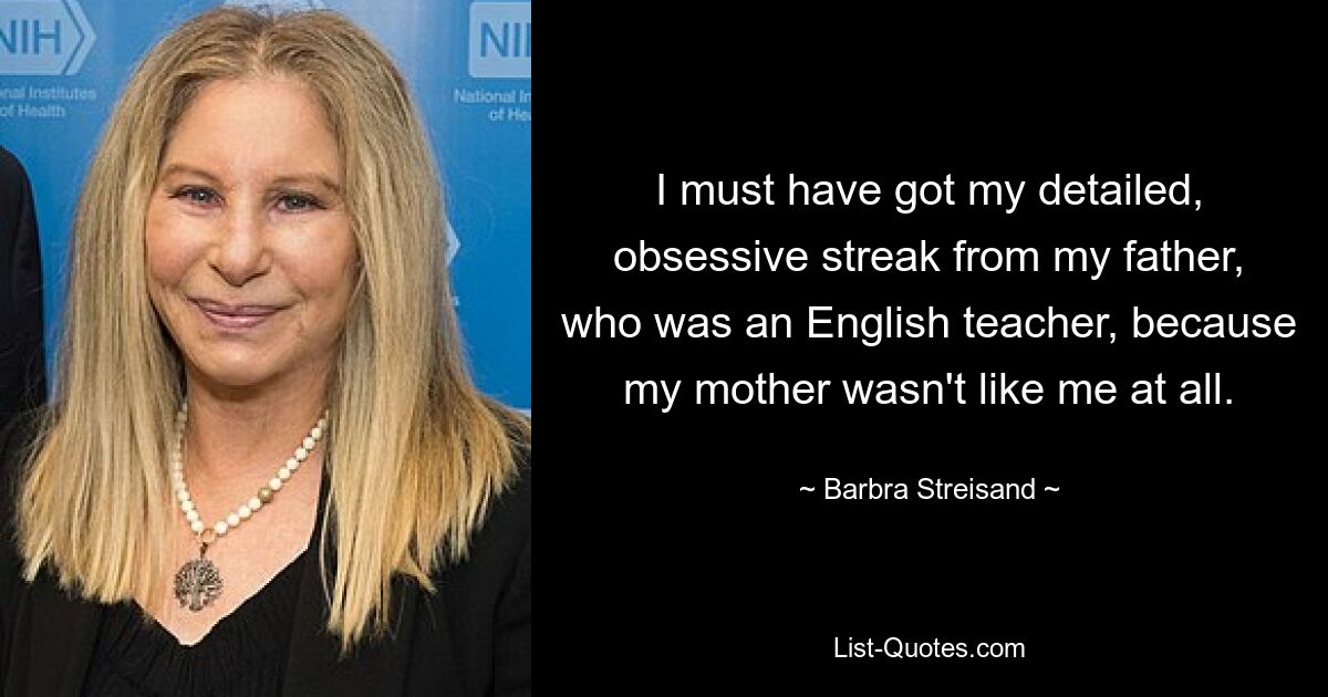 I must have got my detailed, obsessive streak from my father, who was an English teacher, because my mother wasn't like me at all. — © Barbra Streisand