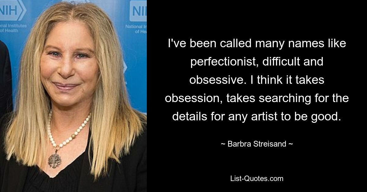 I've been called many names like perfectionist, difficult and obsessive. I think it takes obsession, takes searching for the details for any artist to be good. — © Barbra Streisand