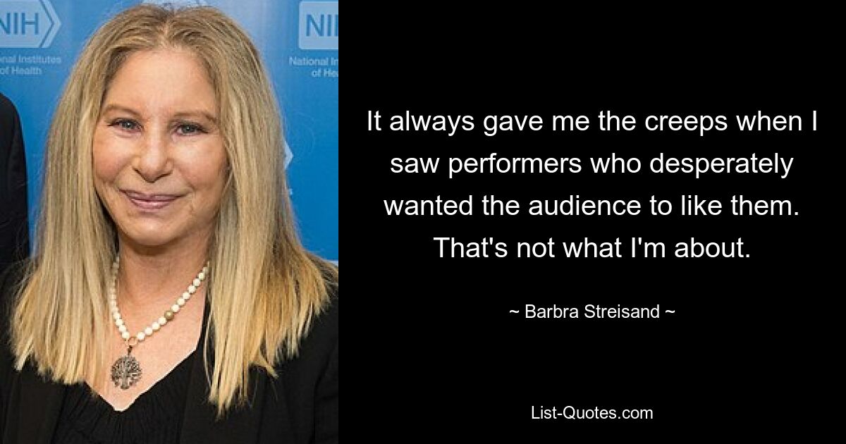 It always gave me the creeps when I saw performers who desperately wanted the audience to like them. That's not what I'm about. — © Barbra Streisand