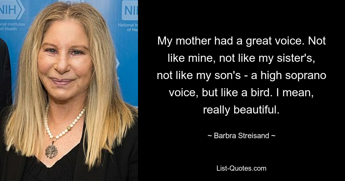 My mother had a great voice. Not like mine, not like my sister's, not like my son's - a high soprano voice, but like a bird. I mean, really beautiful. — © Barbra Streisand