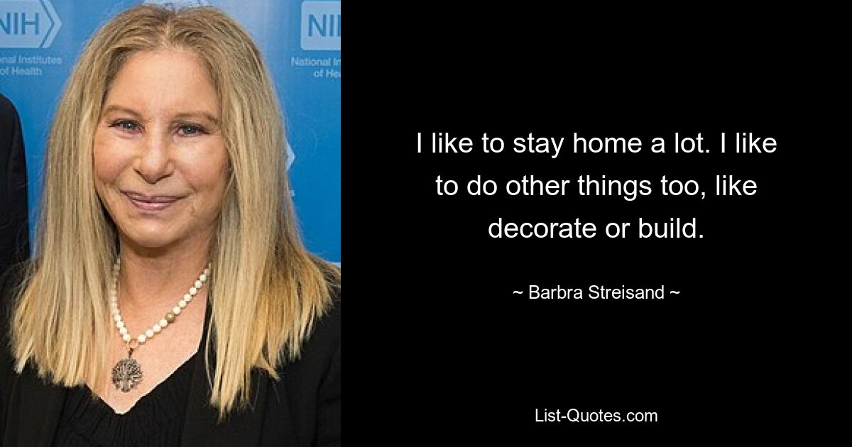 I like to stay home a lot. I like to do other things too, like decorate or build. — © Barbra Streisand