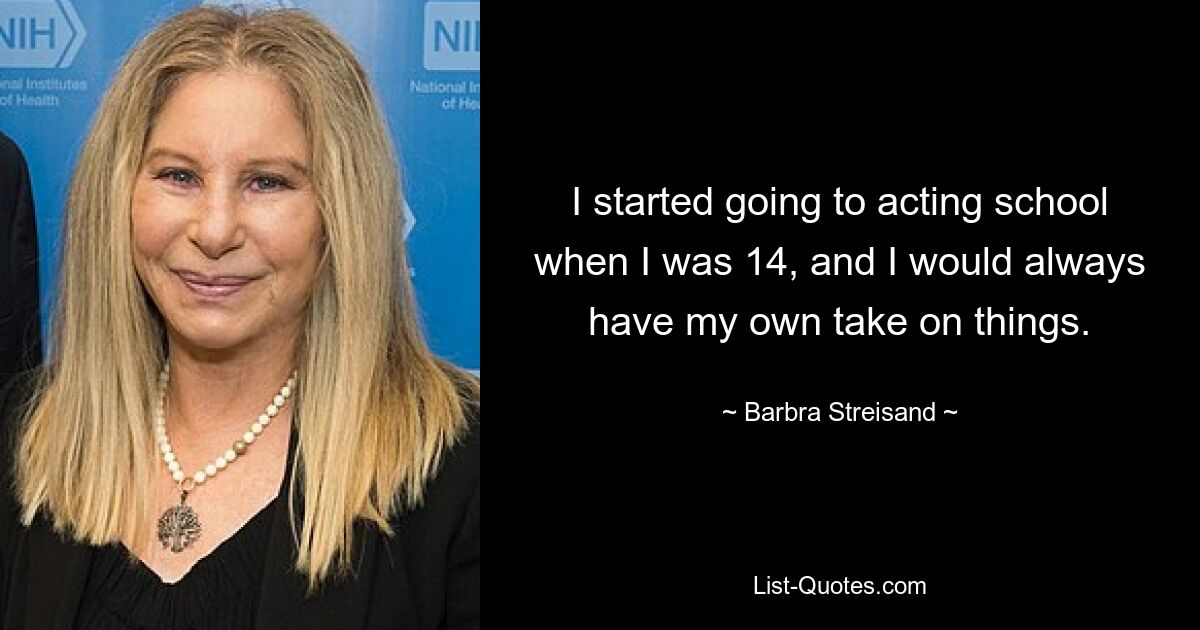 I started going to acting school when I was 14, and I would always have my own take on things. — © Barbra Streisand