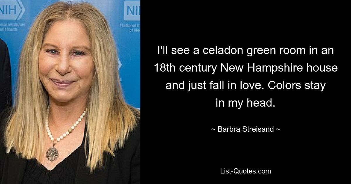 I'll see a celadon green room in an 18th century New Hampshire house and just fall in love. Colors stay in my head. — © Barbra Streisand