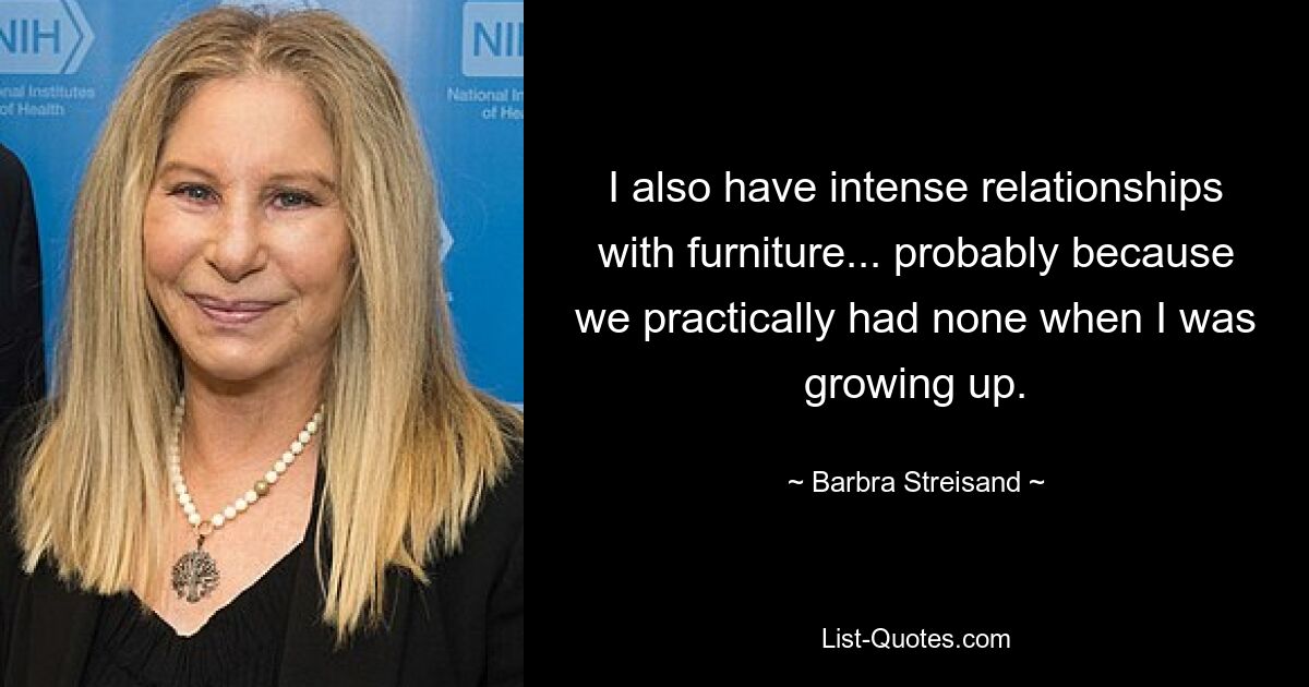 I also have intense relationships with furniture... probably because we practically had none when I was growing up. — © Barbra Streisand