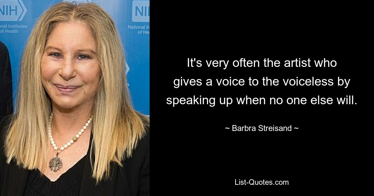 It's very often the artist who gives a voice to the voiceless by speaking up when no one else will. — © Barbra Streisand