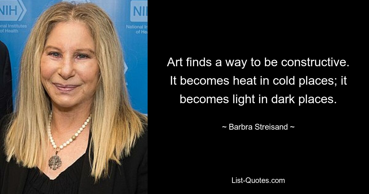 Art finds a way to be constructive. It becomes heat in cold places; it becomes light in dark places. — © Barbra Streisand