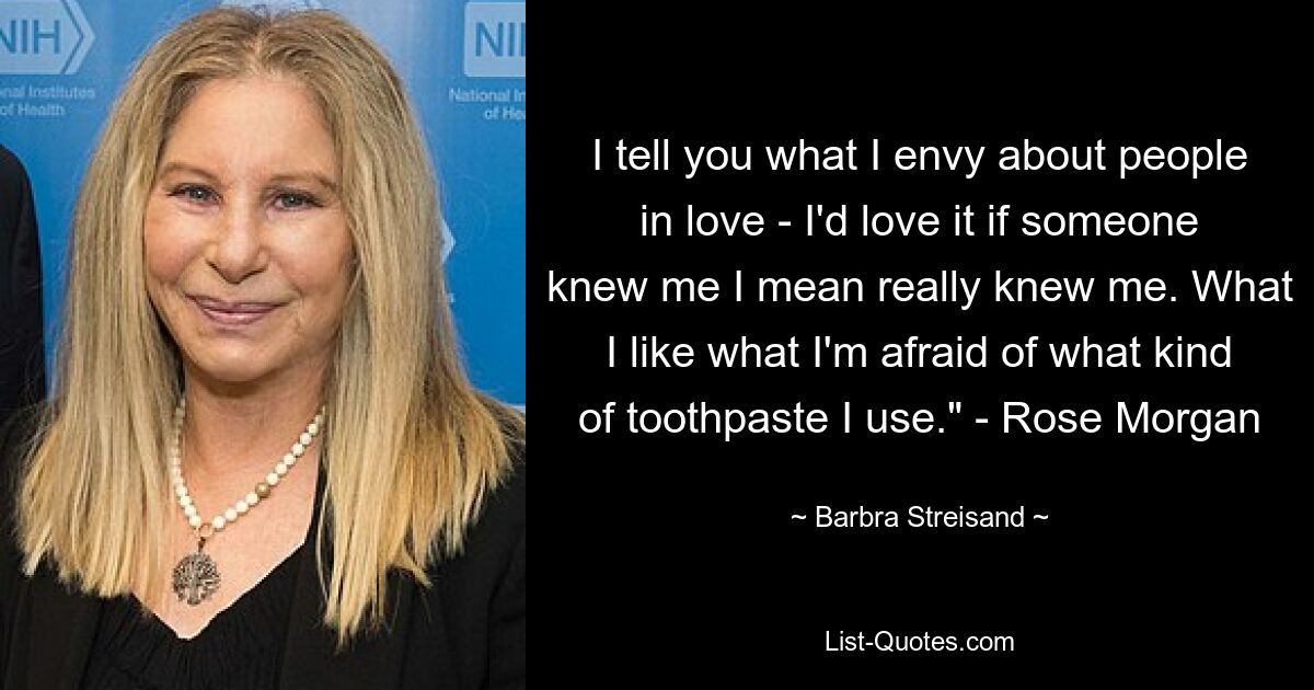 I tell you what I envy about people in love - I'd love it if someone knew me I mean really knew me. What I like what I'm afraid of what kind of toothpaste I use." - Rose Morgan — © Barbra Streisand