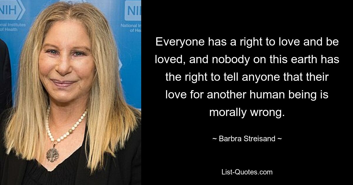 Everyone has a right to love and be loved, and nobody on this earth has the right to tell anyone that their love for another human being is morally wrong. — © Barbra Streisand