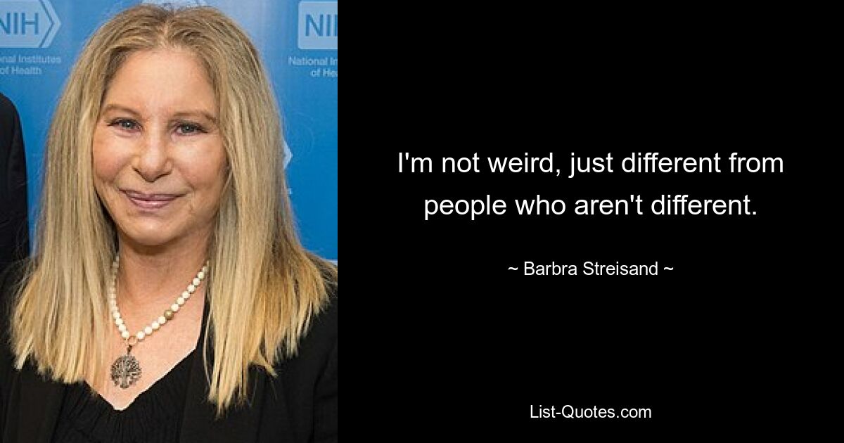 I'm not weird, just different from people who aren't different. — © Barbra Streisand