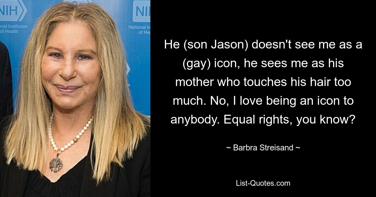 He (son Jason) doesn't see me as a (gay) icon, he sees me as his mother who touches his hair too much. No, I love being an icon to anybody. Equal rights, you know? — © Barbra Streisand