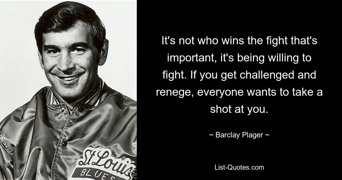 It's not who wins the fight that's important, it's being willing to fight. If you get challenged and renege, everyone wants to take a shot at you. — © Barclay Plager