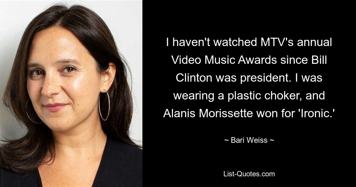 I haven't watched MTV's annual Video Music Awards since Bill Clinton was president. I was wearing a plastic choker, and Alanis Morissette won for 'Ironic.' — © Bari Weiss