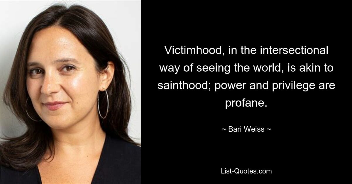 Victimhood, in the intersectional way of seeing the world, is akin to sainthood; power and privilege are profane. — © Bari Weiss