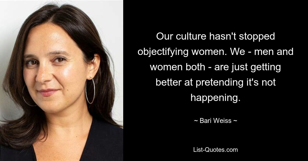 Our culture hasn't stopped objectifying women. We - men and women both - are just getting better at pretending it's not happening. — © Bari Weiss