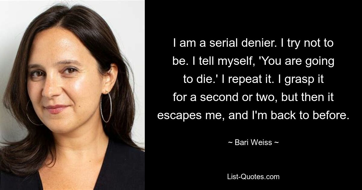 I am a serial denier. I try not to be. I tell myself, 'You are going to die.' I repeat it. I grasp it for a second or two, but then it escapes me, and I'm back to before. — © Bari Weiss