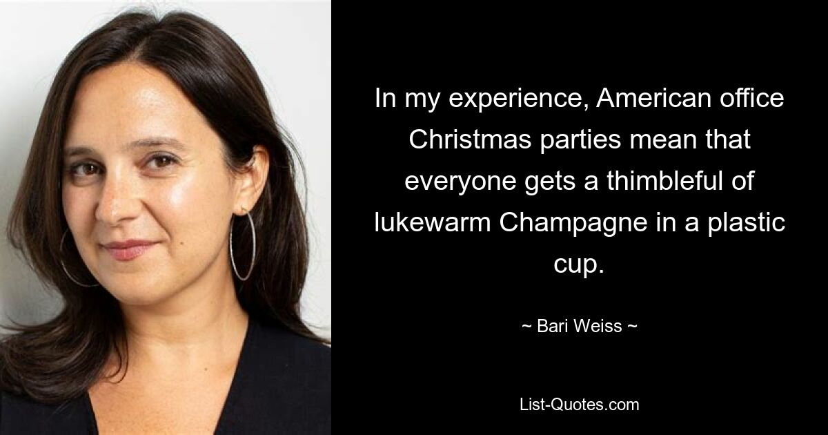 In my experience, American office Christmas parties mean that everyone gets a thimbleful of lukewarm Champagne in a plastic cup. — © Bari Weiss